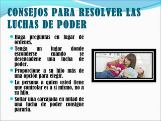 CONSEJOS PARA RESOLVER LAS
LUCHAS DE PODER
Haga preguntas en lugar de

órdenes.
Tenga
un
lugar
donde
esconderse
cuando
se
desencadene una lucha de
poder.
Proporcione a su hijo más de
una opción para elegir.
La persona a quien usted tiene
que controlar es a sí mismo, no a
su hijo.
Soltar una carcajada en mitad de
una lucha de poder consigue
pararla.

 