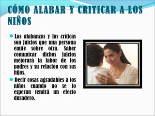 CÓMO ALABAR Y CRITICAR A LOS
NIÑOS
Las alabanzas y las críticas

son juicios que una persona
emite sobre otra. Saber
comunicar dichos juicios
mejorará la labor de los
padres y su relación con sus
hijos.
Decir cosas agradables a los
niños cuando no se lo
esperan tendrá un efecto
duradero.

 