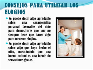 CONSEJOS PARA UTILIZAR LOS
ELOGIOS
Se puede decir algo agradable

sobre
una
característica
personal favorable del niño
para demostrarle que uno no
siempre tiene que hacer algo
para merecer elogios.
Se puede decir algo agradable
sobre algo que haya hecho el
niño, mostrándole que una
buena actitud es una fuente de
sensaciones gratas.

 