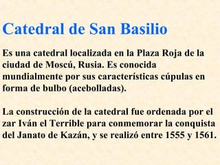 Catedral de San Basilio 
Es una catedral localizada en la Plaza Roja de la 
ciudad de Moscú, Rusia. Es conocida 
mundialmente por sus características cúpulas en 
forma de bulbo (acebolladas). 
La construcción de la catedral fue ordenada por el 
zar Iván el Terrible para conmemorar la conquista 
del Janato de Kazán, y se realizó entre 1555 y 1561. 
 