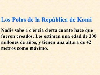 Los Polos de la República de Komi 
Nadie sabe a ciencia cierta cuanto hace que 
fueron creados. Les estiman una edad de 200 
millones de años, y tienen una altura de 42 
metros como máximo. 
 
