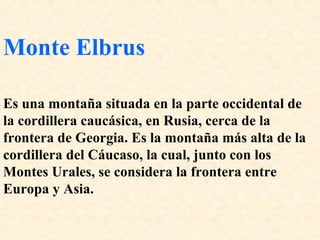 Monte Elbrus 
Es una montaña situada en la parte occidental de 
la cordillera caucásica, en Rusia, cerca de la 
frontera de Georgia. Es la montaña más alta de la 
cordillera del Cáucaso, la cual, junto con los 
Montes Urales, se considera la frontera entre 
Europa y Asia. 
 