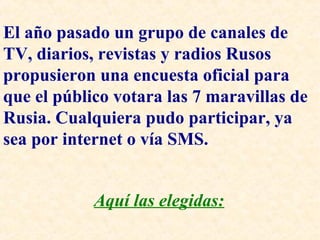 El año pasado un grupo de canales de 
TV, diarios, revistas y radios Rusos 
propusieron una encuesta oficial para 
que el público votara las 7 maravillas de 
Rusia. Cualquiera pudo participar, ya 
sea por internet o vía SMS. 
Aquí las elegidas: 
 