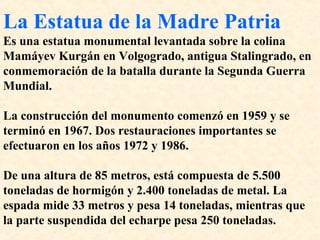 La Estatua de la Madre Patria 
Es una estatua monumental levantada sobre la colina 
Mamáyev Kurgán en Volgogrado, antigua Stalingrado, en 
conmemoración de la batalla durante la Segunda Guerra 
Mundial. 
La construcción del monumento comenzó en 1959 y se 
terminó en 1967. Dos restauraciones importantes se 
efectuaron en los años 1972 y 1986. 
De una altura de 85 metros, está compuesta de 5.500 
toneladas de hormigón y 2.400 toneladas de metal. La 
espada mide 33 metros y pesa 14 toneladas, mientras que 
la parte suspendida del echarpe pesa 250 toneladas. 
 