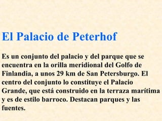 El Palacio de Peterhof 
Es un conjunto del palacio y del parque que se 
encuentra en la orilla meridional del Golfo de 
Finlandia, a unos 29 km de San Petersburgo. El 
centro del conjunto lo constituye el Palacio 
Grande, que está construido en la terraza marítima 
y es de estilo barroco. Destacan parques y las 
fuentes. 
 