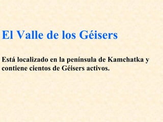 El Valle de los Géisers   Está localizado en la península de Kamchatka y contiene cientos de Géisers activos.  
