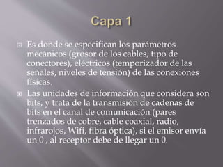  Es donde se especifican los parámetros
mecánicos (grosor de los cables, tipo de
conectores), eléctricos (temporizador de las
señales, niveles de tensión) de las conexiones
físicas.
 Las unidades de información que considera son
bits, y trata de la transmisión de cadenas de
bits en el canal de comunicación (pares
trenzados de cobre, cable coaxial, radio,
infrarojos, Wifi, fibra óptica), si el emisor envía
un 0 , al receptor debe de llegar un 0.
 