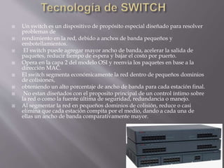  Un switch es un dispositivo de propósito especial diseñado para resolver
problemas de
 rendimiento en la red, debido a anchos de banda pequeños y
embotellamientos.
 El switch puede agregar mayor ancho de banda, acelerar la salida de
paquetes, reducir tiempo de espera y bajar el costo por puerto.
 Opera en la capa 2 del modelo OSI y reenvia los paquetes en base a la
dirección MAC.
 El switch segmenta económicamente la red dentro de pequeños dominios
de colisiones,
 obteniendo un alto porcentaje de ancho de banda para cada estación final.
 No estan diseñados con el proposito principal de un control íntimo sobre
la red o como la fuente última de seguridad, redundancia o manejo.
 Al segmentar la red en pequeños dominios de colisión, reduce o casi
elimina que cada estación compita por el medio, dando a cada una de
ellas un ancho de banda comparativamente mayor.
 