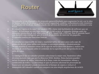 Un ruteador es un dispositivo de proposito generaldiseñado para segmentar la red, con la idea
de limitar tráfico de brodcast y proporcionar seguridad, control y redundancia entre dominios
individuales de brodcast, también puede dar servicio de firewall y un acceso económico a una
WAN.
 El ruteador opera en la capa 3 del modelo OSI y tiene más facilidades de software que un
 switch. Al funcionar en una capa mayor que la del switch, el ruteador distinge entre los
diferentes protocolos de red, tales como IP, IPX, AppleTalk o DECnet. Esto le permite hacer
una decisión más inteligente que al switch, al momento de reenviar los paquetes.
 El ruteador realiza dos funciones basicas:
 1.
 El ruteador es responsable de crear y mantener tablas de ruteo para cada capa de
 protocolo de red, estas tablas son creadas ya sea estáticamente o dinámicamente.
 De esta manera el ruteador extrae de la capa de red la dirección destino y realiza una
 decisión de envió basado sobre el contenido de la especificación del protocolo en la
 tabla de ruteo.
 2.
 La inteligencia de un ruteador permite seleccionar la mejor ruta, basándose sobre
 diversos factores, más que por la direccion MAC destino. Estos factores pueden
 incluir la cuenta de saltos, velocidad de la línea, costo de transmisión, retraso y
 condiciones de tráfico. La desventaja es que el proceso adicional de procesado de
 frames por un ruteador puede incrementar el tiempo de espera o reducir el
 desempeño del ruteador cuando se compara con una simple arquitectura de switch.
 