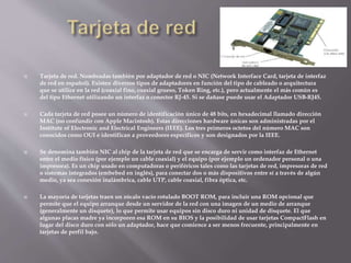  Tarjeta de red. Nombradas también por adaptador de red o NIC (Network Interface Card, tarjeta de interfaz
de red en español). Existen diversos tipos de adaptadores en función del tipo de cableado o arquitectura
que se utilice en la red (coaxial fino, coaxial grueso, Token Ring, etc.), pero actualmente el más común es
del tipo Ethernet utilizando un interfaz o conector RJ-45. Si se dañase puede usar el Adaptador USB-RJ45.
 Cada tarjeta de red posee un número de identificación único de 48 bits, en hexadecimal llamado dirección
MAC (no confundir con Apple Macintosh). Estas direcciones hardware únicas son administradas por el
Institute of Electronic and Electrical Engineers (IEEE). Los tres primeros octetos del número MAC son
conocidos como OUI e identifican a proveedores específicos y son designados por la IEEE.
 Se denomina también NIC al chip de la tarjeta de red que se encarga de servir como interfaz de Ethernet
entre el medio físico (por ejemplo un cable coaxial) y el equipo (por ejemplo un ordenador personal o una
impresora). Es un chip usado en computadoras o periféricos tales como las tarjetas de red, impresoras de red
o sistemas integrados (embebed en inglés), para conectar dos o más dispositivos entre sí a través de algún
medio, ya sea conexión inalámbrica, cable UTP, cable coaxial, fibra óptica, etc.
 La mayoría de tarjetas traen un zócalo vacío rotulado BOOT ROM, para incluir una ROM opcional que
permite que el equipo arranque desde un servidor de la red con una imagen de un medio de arranque
(generalmente un disquete), lo que permite usar equipos sin disco duro ni unidad de disquete. El que
algunas placas madre ya incorporen esa ROM en su BIOS y la posibilidad de usar tarjetas CompactFlash en
lugar del disco duro con sólo un adaptador, hace que comience a ser menos frecuente, principalmente en
tarjetas de perfil bajo.
 