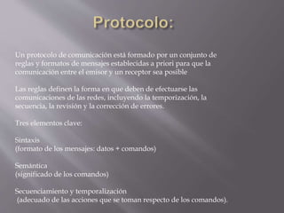 Un protocolo de comunicación está formado por un conjunto de
reglas y formatos de mensajes establecidas a priori para que la
comunicación entre el emisor y un receptor sea posible
Las reglas definen la forma en que deben de efectuarse las
comunicaciones de las redes, incluyendo la temporización, la
secuencia, la revisión y la corrección de errores.
Tres elementos clave:
Sintaxis
(formato de los mensajes: datos + comandos)
Semántica
(significado de los comandos)
Secuenciamiento y temporalización
(adecuado de las acciones que se toman respecto de los comandos).
 