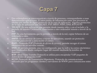  Dos ordenadores se intercomunican a través de procesos, correspondiente a unas
determinadas aplicaciones. El intercambio de información entre dos procesos se
efectúa por medio de algún protocolo de la capa de aplicación. Algunos protocolos
de la capa de aplicación son TELNET, FTP, SMTP, POP3, DNS, RTP,HTTP.
 TELNET : Es una aplicación que permite desde nuestro sitio y con el teclado y la
pantalla de nuestro Ordenador, conectarnos a otro ordenador remoto a través de la
red.
 FTP : Es una herramienta que te permite, a través de la red, copiar ficheros de un
ordenador a otro.
 SMTP : Es un servicio de correo a través de servidores, usando un protocolo
estándar para enviar y para recibir el correo.
 POP3 : Protocolo POP (Protocolo de oficina de correos), permite recoger el correo
electrónico en un servidor remoto.
 DNS : El servicio permite, una vez configurado, que tu web y tu correo electrónico
sean localizados desde cualquier lugar del mundo mediante tu nombre de
dominio.
 RTP : (Real-Time Transfer Protocol) se utiliza para encapsular VoIP paquetes de
datos dentro de paquetes UDP.
 HTTP: Protocolo de Transmisión Hipertexto. Protocolo de comunicaciones
utilizado por los programas clientes y servidores de WWW para comunicarse entre
sí.
 