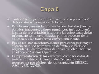  Trata de homogeneizar los formatos de representación
de los datos entre equipos de la red.
 Para homogeneizar la representación de datos (Textos,
Sonidos, imágenes, valores numéricos, instrucciones),
la capa de presentación interpreta las estructuras de las
informaciones intercambiadas por los procesos de la
aplicación y las transforma convenientemente.
 Puede realizar transformaciones para conseguir mayor
eficacia en la red (compresión de texto y cifrado de
seguridad). Los programas del nivel 6 suelen incluirse
en el propio Sistema Operativo.
 La representación de los caracteres como los datos de
texto y numéricos dependen del Ordenador, se
representan por códigos de representación EBCDIC,
ASCII y UNICODE.
 