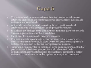  Cuando se realiza una transferencia entre dos ordenadores se
establece una sesión de comunicaciones entre ambos. La capa de
sesión es responsable de :
 Actuar de interfaz entre el usuario y la red, gestionando el
establecimiento de la conexión entre procesos remotos.
 Establecer un dialogo entre dos equipos remotos para controlar la
forma en que se intercambian los datos.
 Identificar los usuarios de procesos remotos
 Cuando se corta la conexión de forma anormal, en la capa de
transporte o en inferiores, la capa de sesión puede encargarse de
restablecer la sesión de forma transparente al usuario.
 Su función es aumentar la fiabilidad de la comunicación obtenible
por las capas inferiores, proporcionando el control de la
comunicación entre aplicaciones al establecer, gestionar y cerrar
sesiones o conexiones entre las aplicaciones que se comunican
 