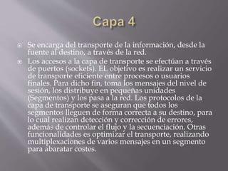  Se encarga del transporte de la información, desde la
fuente al destino, a través de la red.
 Los accesos a la capa de transporte se efectúan a través
de puertos (sockets). EL objetivo es realizar un servicio
de transporte eficiente entre procesos o usuarios
finales. Para dicho fin, toma los mensajes del nivel de
sesión, los distribuye en pequeñas unidades
(Segmentos) y los pasa a la red. Los protocolos de la
capa de transporte se aseguran que todos los
segmentos lleguen de forma correcta a su destino, para
lo cual realizan detección y corrección de errores,
además de controlar el flujo y la secuenciación. Otras
funcionalidades es optimizar el transporte, realizando
multiplexaciones de varios mensajes en un segmento
para abaratar costes.
 