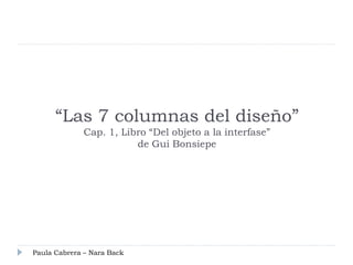 “Las 7 columnas del diseño”
             Cap. 1, Libro “Del objeto a la interfase”
                        de Gui Bonsiepe




Paula Cabrera – Nara Back
 