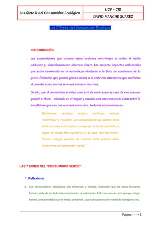  
Las Siete R del Consumidor Ecológico
UCV - CIS
DAVID MANCHE SUAREZ
 
Las 7 Erres Del Consumidor Ecológico
  
INTRODUCCIÓN 
Los consumidores que asumen estas acciones contribuyen a cuidar el medio
ambiente y, simultáneamente, ahorran dinero. Los mayores impactos ambientales
que están ocurriendo en la naturaleza obedecen a la falta de conciencia de la
gente, fenómeno que genera graves daños a la serie eco sistemática que conforma
el planeta, como son los recursos costeros marinos.
De ahí, que el consumidor ecológico no está de moda como se cree. Es una persona
grande o chica, educada en el hogar y escuela, con una conciencia clara sobre lo
beneficioso que son los recursos naturales, tratados adecuadamente.
Reflexionar, rechazar, reducir, reutilizar, reciclar,
redistribuir y reclamar. Los consumidores que asumen estas
siete acciones contribuyen a conservar el medio ambiente, a
lograr un mundo más equitativo y, de paso, ahorran dinero.
Varios consejos sencillos de realizar harán posibles estas
siete erres del consumidor”verde.”
  
LAS 7 ERRES DEL "CONSUMIDOR VERDE": 
1. Reflexionar 
A. Los consumidores ecológicos son reflexivos y críticos, reconocen que los seres humanos                       
forman parte de un todo interrelacionado: la naturaleza. Esto consiste en, por ejemplo, elegir                           
bienes comprometidos con el medio ambiente, usar la bicicleta como medio de transporte, etc. 
 
Página ­­­­­> 3 
 