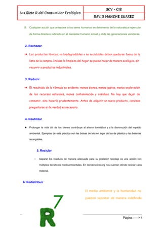  
Las Siete R del Consumidor Ecológico
UCV - CIS
DAVID MANCHE SUAREZ
 
B. Cualquier acción que antepone a los seres humanos en detrimento de la naturaleza repercute                           
de forma directa o indirecta en el bienestar humano actual y el de las generaciones venideras. 
2. Rechazar 
➔ Los productos tóxicos, no biodegradables o no reciclables deben quedarse fuera de la
lista de la compra. Incluso la limpieza del hogar se puede hacer de manera ecológica, sin
recurrir a productos industriales.
3. Reducir 
➔ El resultado de la fórmula es evidente: menos bienes, menos gastos, menos explotación
de los recursos naturales, menos contaminación y residuos. No hay que dejar de
consumir, sino hacerlo prudentemente. Antes de adquirir un nuevo producto, conviene
preguntarse si de verdad es necesario.
4. Reutilizar 
★ Prolongar la vida útil de los bienes contribuye al ahorro doméstico y a la disminución del impacto                                 
ambiental. Ejemplos de esta práctica son las bolsas de tela en lugar de las de plástico y las baterías                                     
recargables. 
5. Reciclar 
○ Separar los residuos de manera adecuada para su posterior reciclaje es una acción con                           
múltiples beneficios medioambientales. En dondereciclo.org nos cuentan dónde reciclar cada                   
material. 
6. Redistribuir 
El medio ambiente y la humanidad no
pueden soportar de manera indefinida
 
Página ­­­­­> 4 
 