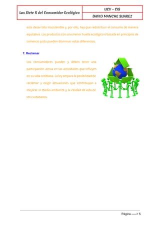  
Las Siete R del Consumidor Ecológico
UCV - CIS
DAVID MANCHE SUAREZ
 
este desarrollo insostenible y, por ello, hay que redistribuir el consumo de manera
equitativa. Los productos con una menor huella ecológica o basada en principios de
comercio justo pueden disminuir estas diferencias.
7. Reclamar 
Los consumidores pueden y deben tener una
participación activa en las actividades que influyen
en su vida cotidiana. La ley ampara la posibilidad de
reclamar y exigir actuaciones que contribuyan a
mejorar el medio ambiente y la calidad de vida de
los ciudadanos.
 
Página ­­­­­> 5 
 