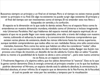 Buscamos siempre un principio y un ﬁnal en el tiempo. Pero si el tiempo no existe menos puede
existir su principio ni su ﬁnal. De algo no-existente no puede surgir algo existente. El principio y
el ﬁnal del tiempo son tan inexistentes como el tiempo. El no entender esto nos lleva a
búsquedas sin sentido, a la confución. 	

El espacio es la dimensión en la que todo lo demás existe. Pero no el espacio físico como lo
entendemos en nuestra dimensión mundana, viéndolo como el Universo e incluso imaginando
más Universos Paralelos. No! aquí hablamos del espacio mental, del espacio espiritual, de un
espacio al que no se puede llegar con naves espaciales, sino sólo a través del trabajo con nuestra
mente, cultivando el esfuerzo, la atención y la concentración. Entonces comprendemos que
existen varios planos de existencia, desde los reinos inferiores hasta los reinos superiores,
aunque también comprendemos que todos ellos no son realidades físicas, sino sólo constructos
mentales, ilusiones. Pero como los seres que habitan en ellos los consideran “reales”, ellos
mismos, en sus expectativas racionales, les dan realidad, los hacen reales.Apagar esa ilusión nos
provoca una chispa de intuición, un destello de luz de sabiduría. Como dijo un sabio:“Cuando
abres tu mente a la posibilidad de la ilusión te abres a otro universo”... pero este nuevo universo
no es físico, es un espacio mental.	

7. Finalmente llegamos a la séptima esfera, que los sabios denominan la “esencia”. Esto es lo que
la gente común denomina Dios, la energía universal, el principio creador y es lo que los budistas
podrían denominar el Nirvana, un espacio donde está la sabiduría absoluta, la omniscencia, la
felicidad absoluta, el amor inﬁnito. Es el espacio que se denomina de la No-Forma, de laVacuidad,
el cual no puede ser visto por los sentidos y tampoco por la visualización
 