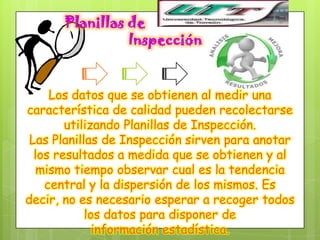 Planillas de
                Inspección


     Los datos que se obtienen al medir una
característica de calidad pueden recolectarse
        utilizando Planillas de Inspección.
 Las Planillas de Inspección sirven para anotar
  los resultados a medida que se obtienen y al
   mismo tiempo observar cual es la tendencia
    central y la dispersión de los mismos. Es
decir, no es necesario esperar a recoger todos
            los datos para disponer de
              información estadística.
 