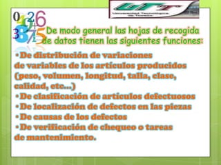 De modo general las hojas de recogida
      de datos tienen las siguientes funciones:
•De distribución de variaciones
de variables de los artículos producidos
(peso, volumen, longitud, talla, clase,
calidad, etc…)
•De clasificación de artículos defectuosos
•De localización de defectos en las piezas
•De causas de los defectos
•De verificación de chequeo o tareas
de mantenimiento.
 
