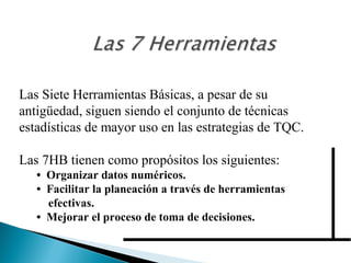 Las Siete Herramientas Básicas, a pesar de su 
antigüedad, siguen siendo el conjunto de técnicas 
estadísticas de mayor uso en las estrategias de TQC. 
Las 7HB tienen como propósitos los siguientes: 
• Organizar datos numéricos. 
• Facilitar la planeación a través de herramientas 
efectivas. 
• Mejorar el proceso de toma de decisiones. 
 
