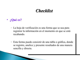 CChheecckklliisstt 
• ¿Qué es? 
– La hoja de verificación es una forma que se usa para 
registrar la información en el momento en que se está 
recabando. 
– Esta forma puede consistir de una tabla o gráfica, donde 
se registre, analice y presente resultados de una manera 
sencilla y directa. 
 