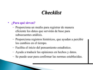 CChheecckklliisstt 
• ¿Para qué sirven? 
– Proporciona un medio para registrar de manera 
eficiente los datos que servirán de base para 
subsecuentes análisis. 
– Proporciona registros históricos, que ayudan a percibir 
los cambios en el tiempo. 
– Facilita el inicio del pensamiento estadístico. 
– Ayuda a traducir las opiniones en hechos y datos. 
– Se puede usar para confirmar las normas establecidas. 
 