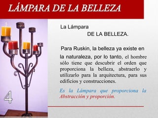 La Lámpara
DE LA BELLEZA.
Para Ruskin, la belleza ya existe en
la naturaleza, por lo tanto, el hombre
sólo tiene que descubrir el orden que
proporciona la belleza, abstraerlo y
utilizarlo para la arquitectura, para sus
edificios y construcciones.
Es la Lámpara que proporciona la
Abstracción y proporción.
 