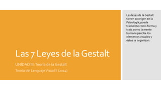 Las 7 Leyes de la Gestalt 
UNIDAD III: Teoría de la Gestalt 
Teoría del Lenguaje Visual II (2014) 
Las leyes de la Gestalt 
tienen su origen en la 
Psicología, puede 
traducirse como forma y 
trata como la mente 
humana percibe los 
elementos visuales y 
éstos se organizan. 
 