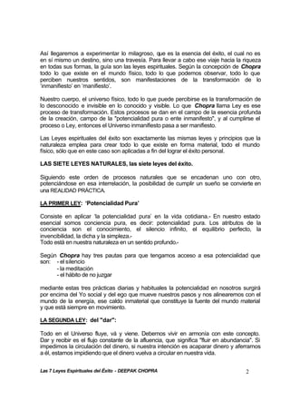 Las 7 Leyes Espirituales del Éxito - DEEPAK CHOPRA 2
Así llegaremos a experimentar lo milagroso, que es la esencia del éxito, el cual no es
en sí mismo un destino, sino una travesía. Para llevar a cabo ese viaje hacia la riqueza
en todas sus formas, la guía son las leyes espirituales. Según la concepción de Chopra
todo lo que existe en el mundo físico, todo lo que podemos observar, todo lo que
perciben nuestros sentidos, son manifestaciones de la transformación de lo
‘inmanifiesto’ en ‘manifiesto’.
Nuestro cuerpo, el universo físico, todo lo que puede percibirse es la transformación de
lo desconocido e invisible en lo conocido y visible. Lo que Chopra llama Ley es ese
proceso de transformación. Estos procesos se dan en el campo de la esencia profunda
de la creación, campo de la "potencialidad pura o ente inmanifesto", y al cumplirse el
proceso o Ley, entonces el Universo inmanifiesto pasa a ser manifiesto.
Las Leyes espirituales del éxito son exactamente las mismas leyes y principios que la
naturaleza emplea para crear todo lo que existe en forma material, todo el mundo
físico, sólo que en este caso son aplicadas a fin del lograr el éxito personal.
LAS SIETE LEYES NATURALES, las siete leyes del éxito.
Siguiendo este orden de procesos naturales que se encadenan uno con otro,
potenciándose en esa interrelación, la posibilidad de cumplir un sueño se convierte en
una REALIDAD PRÁCTICA.
LA PRIMER LEY: ‘Potencialidad Pura’
Consiste en aplicar ‘la potencialidad pura’ en la vida cotidiana.- En nuestro estado
esencial somos conciencia pura, es decir: potencialidad pura. Los atributos de la
conciencia son el conocimiento, el silencio infinito, el equilibrio perfecto, la
invencibilidad, la dicha y la simpleza.-
Todo está en nuestra naturaleza en un sentido profundo.-
Según Chopra hay tres pautas para que tengamos acceso a esa potencialidad que
son: - el silencio
- la meditación
- el hábito de no juzgar
mediante estas tres prácticas diarias y habituales la potencialidad en nosotros surgirá
por encima del Yo social y del ego que mueve nuestros pasos y nos alinearemos con el
mundo de la energía, ese caldo inmaterial que constituye la fuente del mundo material
y que está siempre en movimiento.
LA SEGUNDA LEY: del "dar":
Todo en el Universo fluye, vá y viene. Debemos vivir en armonía con este concepto.
Dar y recibir es el flujo constante de la afluencia, que significa "fluir en abundancia". Si
impedimos la circulación del dinero, si nuestra intención es acaparar dinero y aferrarnos
a él, estamos impidiendo que el dinero vuelva a circular en nuestra vida.
 