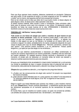 Las 7 Leyes Espirituales del Éxito - DEEPAK CHOPRA 3
Para que fluya siempre hacia nosotros, debemos mantenerlo en circulación. Debemos
dar para recibir. El dar engendra el recibir y el recibir engendra el dar. En realidad "dar
y recibir" son lo mismo: dos aspectos del fluir de la energía del Universo.
Esto es tan simple como la idea que debo dar lo que quiero recibir, si deseo alegría, le
daré alegría a otros. Si deseo amor, debo aprender a dar amor.
Si deseo riqueza material, debo ayudar a otros a conseguirla. Estos principios valen
tanto para la persona como para una empresa o una nación. Si deseamos recibir el
beneficio de todas las cosas buenas de la vida, APRENDAMOS A DESEARLE EN
SILENCIO a todo el mundo todas las cosas buenas de la vida.
TERCERA LEY: del Karma: ‘causa y efecto’.
Toda acción es una fuerza de energía que vuelve a nosotros de igual manera en que
nosotros la hemos producido. Cada uno de nosotros puede elegir a cada paso una
opción, lo que nos convierte en "elegidores de opciones infinitas".... si alguien me
insulta, lo más seguro es que yo me ofenda y le conteste en el mismo tono, por el
contrario si alguien me alaba, probablemente me sienta complacida (depende de quien
venga el elogio) pero aquí es donde Chopra dice: "Atención: pensemos, siempre hay
otra opción.- Una persona podría insultarme y yo no ofenderme”. Incluso podría
elogiarme, y yo optar por que ese elogio no me envanezca..."
El punto es que estamos acostumbrados a reaccionar por reflejo condicionado, la
mayoría de nosotros respondemos de manera predecible y repetitiva ante los estímulos
de nuestro alrededor. En realidad tenemos infinitas opciones a disposición en cada
momento, el simple acto de detenerse un momento antes de tomar una decisión y
observar cuántas opciones tenemos para esa situación.
El hecho de PONERNOS POR UN MOMENTO COMO ESPECTADORES DE LA SITUACION,
nos brinda la posibilidad de traer a nuestra conciencia todo el potencial del reino del
inconsciente, este potencial de observación y elección nos otorga muchísimo poder.
Chopra dice que prestemos atención, y nos hagamos dos preguntas básicas
1) ¿Cuáles son las consecuencias de elegir este camino? el corazón nos responderá
de manera inmediata.
2) ¿Esta decisión traerá felicidad para mí y para quienes me rodean? si la respuesta es
"sí" entonces adelante sin duda alguna, si es "No" no sigamos en ese camino...
ASI DE SIMPLE.-
Elegir la opción que traerá felicidad para quienes nos rodean y para nosotros mismos
es lo que Chopra llama "Acción correcta espontánea". y recibiremos ayuda para tomar
las decisiones apropiadas en el momento oportuno de las sensaciones de nuestro
cuerpo.-
El mundo físico, que en nosotros es nuestro cuerpo, es quien nos enviará las señales.-
Las señales del cuerpo son básicamente dos: ‘de bienestar’ y ‘de malestar’.
 