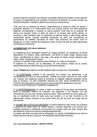 Las 7 Leyes Espirituales del Éxito - DEEPAK CHOPRA 4
Cuando estemos tomando una decisión consciente deberemos prestar mucha atención
al cuerpo, al preguntarnos qué sucederá si tomamos tal decisión, el cuerpo enviará una
señal de bienestar o malestar y deberemos actuar en consecuencia.
Todo acto es un episodio de Karma. Deteniéndonos a observar antes de decidir y
prestando atención a la confirmación física que nuestro cuerpo nos dará estaremos
eligiendo correctamente y creando un karma positivo. Todo acto es un episodio de
karma, por ejemplo tomar un plato de sopa lo es porque esta acción genera un
recuerdo, y este recuerdo tiene la capacidad de generar deseo y este deseo genera
nuevamente acción. Cuando tomamos conciencia de esto, nos convertimos en
generadores de realidad conciente. El futuro será entonces tan bueno como lo
deseemos, la mejor manera de prepararnos para el futuro de éxito es estar plenamente
concientes en el presente.
LA CUARTA LEY, del menor esfuerzo.
La inteligencia de la naturaleza funciona sin ningún esfuerzo, sin resistencia, en forma
espontánea. Es intuitiva, sabia, estimulante.- Las flores no hacen ningún esfuerzo para
crecer, sencillamente lo hacen. Las aves y los peces no hacen ningún esfuerzo para
volar o nadar, simplemente lo hacen.
La tierra no necesita ningún esfuerzo para mantener su rumbo en el espacio.-
Si estamos en armonía con la Naturaleza, en este sistema natural de la acción,
espontáneamente se dará entonces La Ley del menor esfuerzo.
Según Chopra para aplicar a la vida cotidiana esta Ley tiene tres componentes:
1) LA ACEPTACION: aceptar a las personas, los hechos, las situaciones y las
circunstancias tal como se nos presenten. Aceptar que cada momento es como debe
ser. Cuando nos resistimos contra el momento en realidad, estamos luchando contra
todo el Universo. LO QUE PODEMOS DESEAR ES QUE SEAN DIFERENTES EN EL
FUTURO, pero esto será a partir de que en ese momento las aceptemos como son.
SI NO LAS ACEPTAMOS NO PODREMOS CAMBIARLAS.-
2) LA RESPONSABILIDAD: no culpar a nada ni a nadie de lo que pasa, así podremos
tener la capacidad creativa de encontrar una respuesta y una solución. Así nos
enfrentemos a lo que sea, siempre debemos decir: "Este momento es como debe ser",
hay un significado oculto en cada cosa que sucede y si en ese momento es de
determinada manera, aunque no nos guste, tiene que ser así para que luego sea de
otra manera.-
3) ASUMIR UNA ACTITUD NO DEFENSIVA: la actitud defensiva más común es el ataque
y gastamos la mayor parte de nuestro tiempo y energía atacando a los demás con
nuestras opiniones o intentando convencerlos de nuestro punto de vista. Chopra dice
que debemos ahorrarnos toda esa energía desperdiciada.
La rigidez del roble sucumbe ante la tempestad, en cambio la flexibilidad de la caña se
dobla ante la tormenta y sobrevive. NO HAGAMOS ESFUERZOS INUTILES.
 