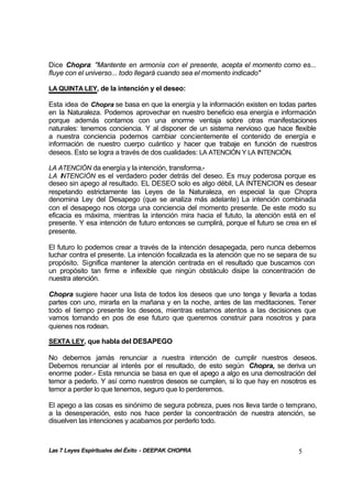 Las 7 Leyes Espirituales del Éxito - DEEPAK CHOPRA 5
Dice Chopra: "Mantente en armonía con el presente, acepta el momento como es...
fluye con el universo... todo llegará cuando sea el momento indicado"
LA QUINTA LEY, de la intención y el deseo:
Esta idea de Chopra se basa en que la energía y la información existen en todas partes
en la Naturaleza. Podemos aprovechar en nuestro beneficio esa energía e información
porque además contamos con una enorme ventaja sobre otras manifestaciones
naturales: tenemos conciencia. Y al disponer de un sistema nervioso que hace flexible
a nuestra conciencia podemos cambiar concientemente el contenido de energía e
información de nuestro cuerpo cuántico y hacer que trabaje en función de nuestros
deseos. Esto se logra a través de dos cualidades: LA ATENCIÓN Y LA INTENCIÓN.
LA ATENCIÓN da energía y la intención, transforma.-
LA INTENCIÓN es el verdadero poder detrás del deseo. Es muy poderosa porque es
deseo sin apego al resultado. EL DESEO solo es algo débil, LA INTENCION es desear
respetando estrictamente las Leyes de la Naturaleza, en especial la que Chopra
denomina Ley del Desapego (que se analiza más adelante) La intención combinada
con el desapego nos otorga una conciencia del momento presente. De este modo su
eficacia es máxima, mientras la intención mira hacia el fututo, la atención está en el
presente. Y esa intención de futuro entonces se cumplirá, porque el futuro se crea en el
presente.
El futuro lo podemos crear a través de la intención desapegada, pero nunca debemos
luchar contra el presente. La intención focalizada es la atención que no se separa de su
propósito. Significa mantener la atención centrada en el resultado que buscamos con
un propósito tan firme e inflexible que ningún obstáculo disipe la concentración de
nuestra atención.
Chopra sugiere hacer una lista de todos los deseos que uno tenga y llevarla a todas
partes con uno, mirarla en la mañana y en la noche, antes de las meditaciones. Tener
todo el tiempo presente los deseos, mientras estamos atentos a las decisiones que
vamos tomando en pos de ese futuro que queremos construir para nosotros y para
quienes nos rodean.
SEXTA LEY, que habla del DESAPEGO
No debemos jamás renunciar a nuestra intención de cumplir nuestros deseos.
Debemos renunciar al interés por el resultado, de esto según Chopra, se deriva un
enorme poder.- Esta renuncia se basa en que el apego a algo es una demostración del
temor a pederlo. Y así como nuestros deseos se cumplen, si lo que hay en nosotros es
temor a perder lo que tenemos, seguro que lo perderemos.
El apego a las cosas es sinónimo de segura pobreza, pues nos lleva tarde o temprano,
a la desesperación, esto nos hace perder la concentración de nuestra atención, se
disuelven las intenciones y acabamos por perderlo todo.
 