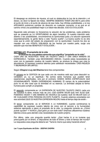 Las 7 Leyes Espirituales del Éxito - DEEPAK CHOPRA 6
El desapego es sinónimo de riqueza, el cual no obstaculiza la Ley de la intención y el
deseo, es decir la fijación de metas. SIEMPRE DEBEMOS TENER UNA META, pero entre
el punto de inicio y el punto de alcance de esa meta, hay infinitas posibilidades, y si nos
APEGAMOS podremos cambiar de dirección en cualquier momento, si es que en el
camino vimos una posibilidad mejor o un ideal más elevado. ESO ES EVOLUCION.
Siguiendo este principio no forzaremos la solución de los problemas, cada problema
que se presenta es LA OPORTUNIDAD de algún beneficio. Si nuestra intención está
abierta a las posibilidades, encontraremos la oportunidad justa y la solución aparecerá
espontáneamente, la gente llama a esto "buena suerte".- La buena suerte no es otra
cosa que la unión del estado de preparación con la oportunidad. Cuando los dos se
mezclan con una ATENTA VIGILANCIA de los hechos por nuestra parte, surge una
solución que nos trae BENEFICIO Y EVOLUCIÓN.-
SEPTIMA LEY: El propósito de la vida
El Dharma es una palabra sánscrita que significa "propósito en la vida".
CADA UNO DE NOSOTROS TIENE UN TALENTO UNICO Y UNA UNICA MANERA DE
EXPRESARLO. También unas NECESIDADES ÚNICAS.- Cuando estas necesidades se
unen con la expresión creativa de nuestro talento, se produce la chispa que crea la
abundancia. El expresar nuestros talentos para satisfacer necesidades CREA RIQUEZA
Y ABUNDANCIA SINLIMITES.-
Según Chopra laLey del Dharma tiene tres componentes:
El primero es la CERTEZA de que cada uno de nosotros está aquí para descubrir su
verdadero yo, su yo espiritual.- No somos seres humanos que pueden tener
experiencias espirituales, sino por el contrario SOMOS SERES ESPIRITUALES QUE
OCASIONALMENTE TIENEN EXPERIENCIAS HUMANAS. El campo de la potencialidad
pura no es otra cosa que la divinidad en su esencia. La divinidad adopta la forma
humana para cumplir un propósito.
El segundo componente es LA EXPRESIÓN DE NUESTRO TALENTO ÚNICO, cada uno
de nosotros lo tiene, incluso más de uno.- ESO QUIERE DECIR QUE HAY ALGO QUE
PODEMOS HACER Y UNA MANERA DE HACERLO (la nuestra) QUE ES MEJOR QUE LA
DE CUALQUIER OTRA PERSONA EN ESTE PLANETA. Cuando estamos conectados con
esa actividad (QUE ES NUESTRA EXPRESION MEJOR) hasta el tiempo deja de existir.-
El tercer componente: es el SERVICIO A LA HUMANIDAD, cuando combinamos la
capacidad de expresar nuestro talento de único con el servicio a la humanidad,
estamos ejerciendo a pleno el propósito de la vida. La pregunta correcta es ¿Cómo
puedo ayudar? Y NUNCA ¿Qué gano yo con todo esto? entonces utilizaremos nuestros
talentos únicos para atender a las necesidades de nuestro prójimo.
Por último, cabe una pregunta querido lector: ¿Qué harías tú si no tuvieras que
preocuparte por el dinero, si dispusieras de todo el dinero y todo el tiempo del mundo?
La respuesta a esa pregunta debería ser: "haría lo mismo que estoy haciendo ahora".
 