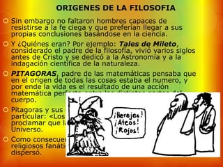 ORIGENES DE LA FILOSOFIA
 Sin embargo no faltaron hombres capaces de
  resistirse a la fe ciega y que preferían llegar a sus
  propias conclusiones basándose en la ciencia.
 Y ¿Quiénes eran? Por ejemplo: Tales de Mileto,
  considerado el padre de la filosofía, vivió varios siglos
  antes de Cristo y se dedicó a la Astronomía y a la
  indagación científica de la naturaleza.
 PITAGORAS, padre de las matemáticas pensaba que
  en el origen de todas las cosas estaba el numero, y
  por ende la vida es el resultado de una acción
  matemática perfecta entre las distintas partes del
  cuerpo.
 Pitagoras y sus discípulos fundaron una secta muy
  particular: «Los Pitagóricos». Fueron los primeros en
  proclamar que la Tierra no estaba en el centro del
  Universo.
 Como consecuencia fueron perseguidos por los
  religiosos fanáticos y la comunidad Pitagórica se
  dispersó.
 
