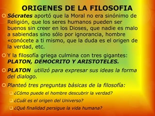 ORIGENES DE LA FILOSOFIA
 Sócrates aportó que la Moral no era sinónimo de
  Religión, que los seres humanos pueden ser
  buenos sin creer en los Dioses, que nadie es malo
  a sabiendas sino sólo por ignorancia, hombre
  «conócete a ti mismo, que la duda es el origen de
  la verdad, etc.
 Y la filosofía griega culmina con tres gigantes:
  PLATON, DEMOCRITO Y ARISTOTELES.
 PLATON utilizó para expresar sus ideas la forma
  del dialogo.
 Planteó tres preguntas básicas de la filosofía:
    ¿Cómo puede el hombre descubrir la verdad?
    ¿Cuál es el origen del Universo?
    ¿Qué finalidad persigue la vida humana?
 