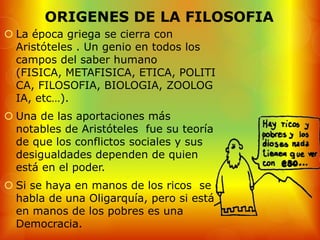 ORIGENES DE LA FILOSOFIA
 La época griega se cierra con
  Aristóteles . Un genio en todos los
  campos del saber humano
  (FISICA, METAFISICA, ETICA, POLITI
  CA, FILOSOFIA, BIOLOGIA, ZOOLOG
  IA, etc…).
 Una de las aportaciones más
  notables de Aristóteles fue su teoría
  de que los conflictos sociales y sus
  desigualdades dependen de quien
  está en el poder.
 Si se haya en manos de los ricos se
  habla de una Oligarquía, pero si está
  en manos de los pobres es una
  Democracia.
 