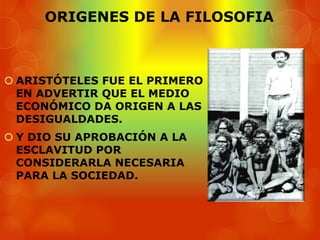 ORIGENES DE LA FILOSOFIA



 ARISTÓTELES FUE EL PRIMERO
  EN ADVERTIR QUE EL MEDIO
  ECONÓMICO DA ORIGEN A LAS
  DESIGUALDADES.
 Y DIO SU APROBACIÓN A LA
  ESCLAVITUD POR
  CONSIDERARLA NECESARIA
  PARA LA SOCIEDAD.
 