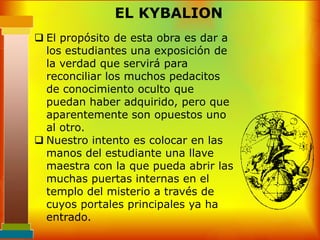 EL KYBALION
 El propósito de esta obra es dar a
  los estudiantes una exposición de
  la verdad que servirá para
  reconciliar los muchos pedacitos
  de conocimiento oculto que
  puedan haber adquirido, pero que
  aparentemente son opuestos uno
  al otro.
 Nuestro intento es colocar en las
  manos del estudiante una llave
  maestra con la que pueda abrir las
  muchas puertas internas en el
  templo del misterio a través de
  cuyos portales principales ya ha
  entrado.
 