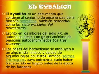 EL KYBALION
 El Kybalión es un documento que
  contiene al conjunto de enseñanzas de la
  filosofía hermética, también conocidos
  como los siete principios del
  hermetismo.
 Escrito en los albores del siglo XX, su
  autoría se debe a un grupo anónimo de
  personas autodenominados Los Tres
  Iniciados.
 Las bases del hermetismo se atribuyen a
  un alquimista místico y deidad de
  algunas logias ocultistas llamado Hermes
  Trismegisto, cuya existencia pudo haber
  transcurrido en Egipto antes de la época
  de los faraones.
 