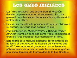 LOS TRES INICIADOS
 Los "tres iniciados" que escribieron El Kybalión
  decidieron permanecer en el anonimato. Esto ha
  generado muchas especulaciones sobre quién escribió
  realmente el libro.
 Hay varias escuelas de pensamiento que se atribuyen
  su autoría. La teoría más popular es que:
 Paul Foster Case, Michael Whitty y William Walker
  Atkinson (también conocido como Yogui Ramacharaka)
  eran los "tres iniciados" que escribieron el libro.
 Esta teoría es a menudo expuesta por miembros de
  Builders of the Adytum, la Escuela de Misterios que
  fundó Case. Aunque el grupo en sí no se hace eco
  públicamente de la misma; esta historia se originó en
  una secta llamada «la Fraternidad de la Luz Oculta».
 