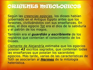 ORIGENES MITOLOGICOS
 Según las creencias egipcias, los dioses habían
  gobernado en el Antiguo Egipto antes que los
  faraones, civilizándolos con sus enseñanzas. En
  ellas, el dios egipcio Tot era el dios de la sabiduría
  y el patrón de los magos.
 También era el guardián y escribiente de los
  registros que contenían el conocimiento de los
  Dioses.
 Clemente de Alejandría estimaba que los egipcios
  poseían 42 escritos sagrados, que contenían todas
  las enseñanzas que poseían los sacerdotes
  egipcios. Más tarde, varias de las características de
  Toth se asociarían al Hermes de la mitología
  helenística.
 