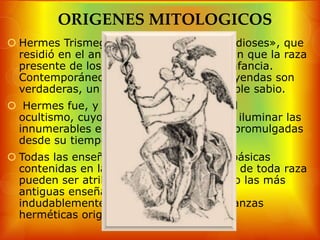ORIGENES MITOLOGICOS
 Hermes Trismegistus, el «escriba de los dioses», que
  residió en el antiguo Egipto en los días en que la raza
  presente de los hombres estaba en su infancia.
  Contemporáneo de Abraham, y, si las leyendas son
  verdaderas, un instructor de ese venerable sabio.
 Hermes fue, y es, el gran sol central del
 ocultismo, cuyos rayos han servido para iluminar las
 innumerables enseñanzas que han sido promulgadas
 desde su tiempo.
 Todas las enseñanzas fundamentales y básicas
  contenidas en las enseñanzas esotéricas de toda raza
  pueden ser atribuidas a Hermes. Incluso las más
  antiguas enseñanzas de la India tienen
  indudablemente sus raíces en las enseñanzas
  herméticas originales.
 