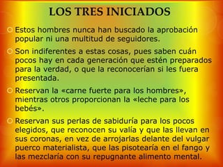 LOS TRES INICIADOS
 Estos hombres nunca han buscado la aprobación
  popular ni una multitud de seguidores.
 Son indiferentes a estas cosas, pues saben cuán
  pocos hay en cada generación que estén preparados
  para la verdad, o que la reconocerían si les fuera
  presentada.
 Reservan la «carne fuerte para los hombres»,
  mientras otros proporcionan la «leche para los
  bebés».
 Reservan sus perlas de sabiduría para los pocos
  elegidos, que reconocen su valía y que las llevan en
  sus coronas, en vez de arrojarlas delante del vulgar
  puerco materialista, que las pisotearía en el fango y
  las mezclaría con su repugnante alimento mental.
 