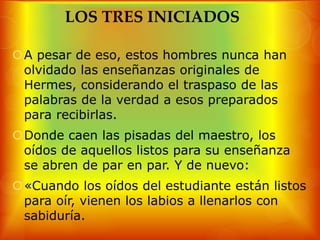 LOS TRES INICIADOS

A pesar de eso, estos hombres nunca han
 olvidado las enseñanzas originales de
 Hermes, considerando el traspaso de las
 palabras de la verdad a esos preparados
 para recibirlas.
Donde caen las pisadas del maestro, los
 oídos de aquellos listos para su enseñanza
 se abren de par en par. Y de nuevo:
«Cuando los oídos del estudiante están listos
 para oír, vienen los labios a llenarlos con
 sabiduría.
 