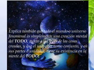 • Explica también que todo el mundo o universo
  fenomenal es simplemente una creación mental
  del TODO, sujeto a las leyes de las cosas
  creadas, y que el universo, como conjunto, y en
  sus partes o unidades, tiene su existencia en la
  mente del TODO.
 