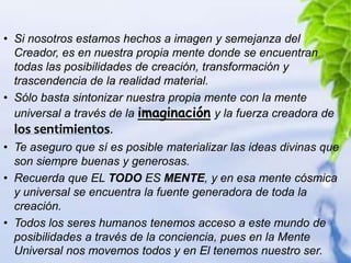 • Si nosotros estamos hechos a imagen y semejanza del
  Creador, es en nuestra propia mente donde se encuentran
  todas las posibilidades de creación, transformación y
  trascendencia de la realidad material.
• Sólo basta sintonizar nuestra propia mente con la mente
  universal a través de la imaginación y la fuerza creadora de
  los sentimientos.
• Te aseguro que sí es posible materializar las ideas divinas que
  son siempre buenas y generosas.
• Recuerda que EL TODO ES MENTE, y en esa mente cósmica
  y universal se encuentra la fuente generadora de toda la
  creación.
• Todos los seres humanos tenemos acceso a este mundo de
  posibilidades a través de la conciencia, pues en la Mente
  Universal nos movemos todos y en El tenemos nuestro ser.
 