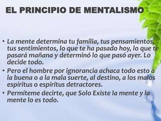 EL PRINCIPIO DE MENTALISMO


• La mente determina tu familia, tus pensamientos,
  tus sentimientos, lo que te ha pasado hoy, lo que te
  pasará mañana y determinó lo que pasó ayer. Lo
  decide todo.
• Pero el hombre por ignorancia achaca todo esto a
  la buena o a la mala suerte, al destino, a los malos
  espíritus o espíritus detractores.
• Permíteme decirte, que Solo Existe la mente y la
  mente lo es todo.
 